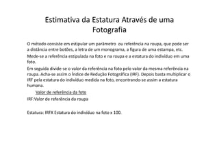 Estimativa da Estatura Através de uma
Fotografia
O método consiste em estipular um parâmetro ou referência na roupa, que pode ser
a distância entre botões, a letra de um monograma, a figura de uma estampa, etc.
Mede-se a referência estipulada na foto e na roupa e a estatura do indivíduo em uma
foto.
Em seguida divide-se o valor da referência na foto pelo valor da mesma referência na
roupa. Acha-se assim o Índice de Redução Fotográfica (IRF). Depois basta multiplicar o
IRF pela estatura do indivíduo medida na foto, encontrando-se assim a estatura
humana.
Valor de referência da foto
IRF:Valor de referência da roupa
Estatura: IRFX Estatura do indivíduo na foto x 100.
 