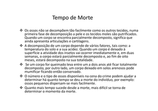 Os ossos não se decompõem tão facilmente como os outros tecidos, numa
primeira fase de decomposição a pele e os tecidos moles são putrificados.
Quando um corpo se encontra parcialmente decomposto, significa que
ainda apresenta articulações e cartilagens.
A decomposição de um corpo depende de vários fatores, tais como: a
temperatura do solo e a sua acidez. Quando um corpo é deixado à
superfície a atividade dos insetos vai ocorrer imediatamente e, em duas
semanas, o corpo estará parcialmente decomposto e, ao fim de oito
meses, estará decomposto na sua totalidade.
Se um corpo for queimado leva entre um a dois anos até ficar totalmente
decomposto, por outro lado, um corpo deixado em solos arenosos pode
mumificar ficando então conservado.
O número e o tipo de ossos disponíveis na cena do crime podem ajudar a
determinar há quanto tempo se deu a morte do indivíduo, por exemplo:
ossos pequenos dispersam-se mais facilmente.
Quanto mais tempo sucede desde a morte, mais difícil se torna de
determinar o momento da morte.
Tempo de Morte
 