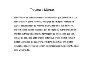 Identificam-se particularidades do indivíduo que permitam a sua
identificação, como fraturas, vestígios de cirurgias, marcas de
agressões passadas ou mesmo envolvidas na causa da morte,
deformações ósseas causadas por doenças ou outro fator, entre
muitos outras pequenas malformações ou alterações que são
únicas de cada ser. Este análise extensiva em conjunto com um
histórico médico do cadáver permitem identificar em muitas
situações cadáveres que seriam classificados como desconhecidos
de outro modo.
Trauma e Marcas
 