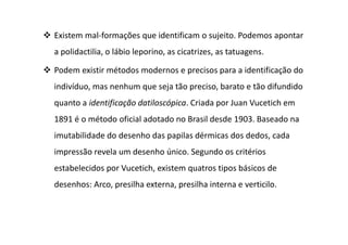 Existem mal-formações que identificam o sujeito. Podemos apontar
a polidactilia, o lábio leporino, as cicatrizes, as tatuagens.
Podem existir métodos modernos e precisos para a identificação do
indivíduo, mas nenhum que seja tão preciso, barato e tão difundido
quanto a identificação datiloscópica. Criada por Juan Vucetich em
1891 é o método oficial adotado no Brasil desde 1903. Baseado na
imutabilidade do desenho das papilas dérmicas dos dedos, cada
impressão revela um desenho único. Segundo os critérios
estabelecidos por Vucetich, existem quatros tipos básicos de
desenhos: Arco, presilha externa, presilha interna e verticilo.
 