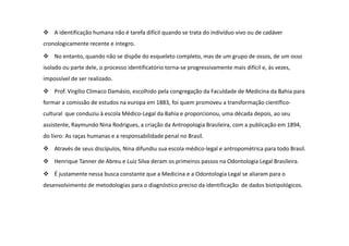 A identificação humana não é tarefa difícil quando se trata do indivíduo vivo ou de cadáver
cronologicamente recente e íntegro.
No entanto, quando não se dispõe do esqueleto completo, mas de um grupo de ossos, de um osso
isolado ou parte dele, o processo identificatório torna-se progressivamente mais difícil e, às vezes,
impossível de ser realizado.
Prof. Virgílio Climaco Damásio, escolhido pela congregação da Faculdade de Medicina da Bahia para
formar a comissão de estudos na europa em 1883, foi quem promoveu a transformação científico-
cultural que conduziu à escola Médico-Legal da Bahia e proporcionou, uma década depois, ao seu
assistente, Raymundo Nina Rodrigues, a criação da Antropologia Brasileira, com a publicação em 1894,
do livro: As raças humanas e a responsabilidade penal no Brasil.
Através de seus discípulos, Nina difundiu sua escola médico-legal e antropométrica para todo Brasil.
Henrique Tanner de Abreu e Luiz Silva deram os primeiros passos na Odontologia Legal Brasileira.
É justamente nessa busca constante que a Medicina e a Odontologia Legal se aliaram para o
desenvolvimento de metodologias para o diagnóstico preciso da identificação de dados biotipológicos.
 