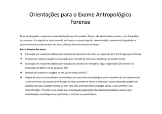 Orientações para o Exame Antropológico
Forense
Deve-se fotografar e examinar o material do jeito que foi enviado. Depois, são examinadas as vestes, com fotografias
das mesmas. Em seguida os ossos deverão ser limpos, as vestes lavadas, reexaminadas, novamente fotografadas e
posteriormente acondicionadas em sacos plásticos hermeticamente fechados.
Para a limpeza dos ossos:
Colocação em recipiente plástico com solução de hipoclorito de sódio na proporção de 1:10l de água por 24 horas.
Retirada do material, lavagem e escovação para retirada de eventuais aderências de tecidos moles.
Colocação em recipiente plástico com solução de peróxido de hidrogênio (água oxigenada) 120 volumes na
proporção de 500ml: 10l de água por 24H.
Retirada do material e secagem no sol, ou em estufa de 60°C.
Depois de secos os ossos devem ser montados em uma mesa antropológica, com o desenho de um esqueleto de
1,70m de altura. Isso ajuda na verificação de ossos ausentes e facilita o manuseio. Ossos fraturados podem ser
colados com cola e pistola elétrica ou com cera sete, preenchendo os espaços vazios, o que permite a sua
reconstituição. Procede-se ao estudo para investigação diagnóstica dos dados biotipológicos através das
metodologias morfológicas ou qualitativas e métricas ou quantitativas.
 