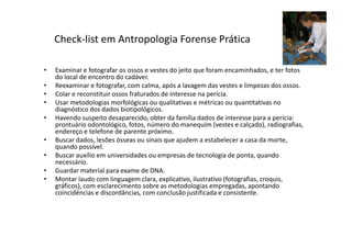 • Examinar e fotografar os ossos e vestes do jeito que foram encaminhados, e ter fotos
do local de encontro do cadáver.
• Reexaminar e fotografar, com calma, após a lavagem das vestes e limpezas dos ossos.
• Colar e reconstituir ossos fraturados de interesse na perícia.
• Usar metodologias morfológicas ou qualitativas e métricas ou quantitativas no
diagnóstico dos dados biotipológicos.
• Havendo suspeito desaparecido, obter da família dados de interesse para a perícia:
prontuário odontológico, fotos, número do manequim (vestes e calçado), radiografias,
endereço e telefone de parente próximo.
• Buscar dados, lesões ósseas ou sinais que ajudem a estabelecer a casa da morte,
quando possível.
• Buscar auxílio em universidades ou empresas de tecnologia de ponta, quando
necessário.
• Guardar material para exame de DNA.
• Montar laudo com linguagem clara, explicativo, ilustrativo (fotografias, croquis,
gráficos), com esclarecimento sobre as metodologias empregadas, apontando
coincidências e discordâncias, com conclusão justificada e consistente.
Check-list em Antropologia Forense Prática
 
