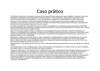 Caso prático
É reportado à polícia por um caçador a presença de um esqueleto ainda coberto por roupas desfeitas e dispersas numa zona
densamente arborizada. Ao local deslocaram-se agentes policiais e técnicos forenses, que garantiram que toda a área
envolvente foi devidamente fotografada e revista. Prontamente o esqueleto foi transportado para o IML mais próximo.
Uma vez no IML o esqueleto é examinado exaustivamente por um médico que procura marcas variadas que permitam
identificar a causa da morte ou mesmo o indivíduo. O cadáver não apresentava qualquer tipo de lesões que o identificassem,
tal como não possuía qualquer documento nas suas roupas.
O médico que examinou o corpo determina que se trata de um esqueleto de um indivíduo do sexo masculino de meia-idade,
através de medições da zona púbica. O médico tenta ainda caracterizar outros fatores identificativos do cadáver mas o mesmo
não apresenta nenhuma outra evidência visual.
Uma vez terminado o papel do médico, é chamado um antropólogo forense para continuar o trabalho de identificação.
Primeiro, o antropólogo tenta caracterizar a filiação racial do indivíduo. Examinando o crânio, foi possível concluir que os seus
traços eram consistentes com aqueles de um caucasiano e estudando microscopicamente um cabelo louro encontrado no
esqueleto obteve-se uma confirmação.
Logo depois, a bacia, o esmalte dos dentes, o crânio, alterações na medula espinal e estudos microscópicos dos ossos e dos
dentes foram examinados e o antropólogo forense concluiu que o indivíduo teria uma idade entre 35 e 45 anos quando
faleceu. Através dos ossos longos encontrados calculou-se a estatura do homem encontrado, que seria cerca de 1,72m com
uma pequena margem de erro de cerca de 2 a 3 cm.
Posteriormente, o antropólogo forense procurou achar o intervalo de tempo decorrido desde a morte do indivíduo à análise do
cadáver.
A conclusão a que o técnico chegou foi que a morte teria ocorrido num intervalo de 6 a 9 meses, tendo em conta as condições
dos tecidos moles e o crescimento de raízes nas roupas do cadáver.
Finalmente, depois de ter uma ideia de como o indivíduo seria em vida, o antropólogo relatou que havia pequenos cortes em 3
costelas e numa vértebra, o que significa que o indivíduo foi esfaqueado pelo menos três vezes. Verificou-se também uma
fratura acima do olho direito e da maxila, em conjunto com um septo nasal desviado (devido a uma infecção nasal).
Assim o antropólogo forense termina o seu relatório e o médico avança para relatar as conclusões obtidas aos investigadores
criminais que registram a informação em bases de dados. Neste caso, a informação não foi suficiente para identificar o
cadáver diretamente, acabando a investigação por ser resolvida por reprodução facial que permitiu achar conhecidos ao
morto que o identificaram.
 