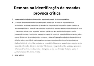 Demora na identificação de ossadas
provoca crítica
Integrante da Comissão da Verdade também questiona destruição de documentos sigilosos
A Comissão Nacional da Verdade criticou a demora na identificação de corpos de vítimas da ditadura.
Recentemente, a comissão enviou ofício ao Ministério da Justiça cobrando informações sobre os trabalhos de
"antropologia forense" e "testes de DNA" realizados por um núcleo da Polícia Federal (PF) nos cemitérios de Perus
e Vila Formosa, em São Paulo."Temos que saber por que não está ágil", afirmou ontem Cláudio Fonteles,
integrante da comissão. Fonteles disse que aguarda resposta do ministro da Justiça, José Eduardo Cardozo, sobre o
assunto. O integrante da comissão também mencionou a cobrança feita pela Comissão da Verdade ao Ministério
da Defesa sobre a destruição de arquivos sigilosos que tratam de violações dos direitos humanos durante a
ditadura. No início do mês, a Folha revelou que ao menos 19,4 mil documentos que pertenciam ao extinto Serviço
Nacional de Informações (SNI) foram destruídos. "Não é correta a interpretação jurídica que diz que 'procederam
de forma certa' ao eliminarem documentos e não registrar nas atas essa eliminação. Mostramos que isso é
juridicamente incorreto", afirmou Fonteles.
(KELLY MATOS)
 