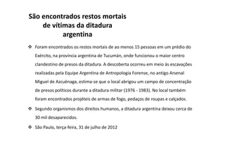 São encontrados restos mortais
de vítimas da ditadura
argentina
Foram encontrados os restos mortais de ao menos 15 pessoas em um prédio do
Exército, na província argentina de Tucumán, onde funcionou o maior centro
clandestino de presos da ditadura. A descoberta ocorreu em meio às escavações
realizadas pela Equipe Argentina de Antropologia Forense, no antigo Arsenal
Miguel de Azcuénaga, estima-se que o local abrigou um campo de concentração
de presos políticos durante a ditadura militar (1976 - 1983). No local também
foram encontrados projéteis de armas de fogo, pedaços de roupas e calçados.
Segundo organismos dos direitos humanos, a ditadura argentina deixou cerca de
30 mil desaparecidos.
São Paulo, terça-feira, 31 de julho de 2012
 