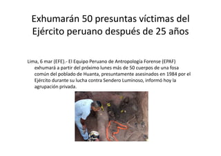 Exhumarán 50 presuntas víctimas del
Ejército peruano después de 25 años
Lima, 6 mar (EFE).- El Equipo Peruano de Antropología Forense (EPAF)
exhumará a partir del próximo lunes más de 50 cuerpos de una fosa
común del poblado de Huanta, presuntamente asesinados en 1984 por el
Ejército durante su lucha contra Sendero Luminoso, informó hoy la
agrupación privada.
 