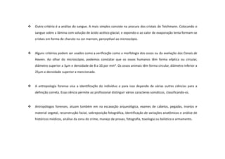 Outro critério é a análise do sangue. A mais simples consiste na procura dos cristais de Teichmann. Colocando o
sangue sobre a lâmina com solução de ácido acético glacial, e expondo-o ao calor de evaporação lenta formam-se
cristais em forma de charuto na cor marrom, perceptível ao microscópio.
Alguns critérios podem ser usados como a verificação como a morfologia dos ossos ou da avaliação dos Canais de
Havers. Ao olhar do microscópio, podemos constatar que os ossos humanos têm forma elíptica ou circular,
diâmetro superior a 3μm e densidade de 8 a 10 por mm2. Os ossos animais têm forma circular, diâmetro inferior a
25μm e densidade superior a mencionada.
A antropologia forense visa a identificação do indivíduo e para isso depende de várias outras ciências para a
definição correta. Essa ciência permite ao profissional distinguir vários caracteres somáticos, classificando-os.
Antropólogos forenses, atuam também em na escavação arqueológica, exames de cabelos, pegadas, insetos e
material vegetal, reconstrução facial, sobreposição fotográfica, identificação de variações anatômicas e análise de
históricos médicos, análise da cena do crime, manejo de provas, fotografia, toxologia ou balística e armamento.
 