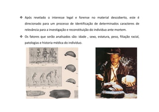 Após revelado o interesse legal e forense no material descoberto, este é
direcionado para um processo de identificação de determinados caracteres de
relevância para a investigação e reconstituição do indivíduo ante mortem.
Os fatores que serão analisados são: idade , sexo, estatura, peso, filiação racial,
patologias e historia médica do indivíduo.
 