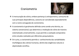 Craniometria
A mensuração do crânio, embora pertença à antropometria, comouma de
suas principais dependências, costuma ser considerada separadamente
com o nome consagrado de craniometria.
A craniometria é geralmente definida como sendo uma técnica, ou
sistema convencional, que determina a mediação do crânio de maneira
sistematizada universalmente, o que permite a avaliação comparativa
entre estudos realizados por diferentes pesquisadores.
Em suma, a craniometria permite o conhecimento das variabilidades
morfológicas dos crânios humanos, dentro das exigências naturais à
objetividade científica.
 