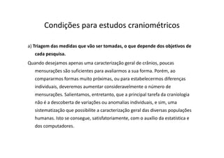Condições para estudos craniométricos
a) Triagem das medidas que vão ser tomadas, o que depende dos objetivos de
cada pesquisa.
Quando desejamos apenas uma caracterização geral de crânios, poucas
mensurações são suficientes para avaliarmos a sua forma. Porém, ao
compararmos formas muito próximas, ou para estabelecermos diferenças
individuais, deveremos aumentar consideravelmente o número de
mensurações. Salientamos, entretanto, que a principal tarefa da craniologia
não é a descoberta de variações ou anomalias individuais, e sim, uma
sistematização que possibilite a caracterização geral das diversas populações
humanas. Isto se consegue, satisfatoriamente, com o auxílio da estatística e
dos computadores.
 