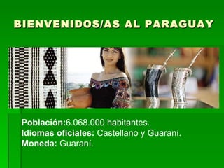 BIENVENIDOS/AS AL PARAGUAY Población: 6.068.000 habitantes. Idiomas oficiales:  Castellano y Guaraní. Moneda:  Guaraní.  