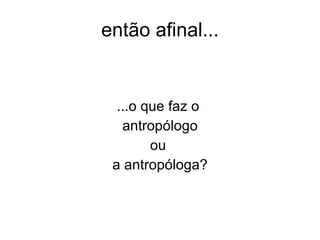 então afinal... ...o que faz o  antropólogo ou  a antropóloga? 