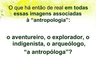 O que há então de real  em todas essas imagens associadas  à “antropologia” : o aventureiro, o explorador, o indigenista, o arqueólogo,  “ a antropóloga”? 