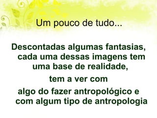 Um pouco de tudo... Descontadas algumas fantasias, cada uma dessas imagens tem uma base de realidade,  tem a ver com algo do fazer antropológico e com algum tipo de antropologia 
