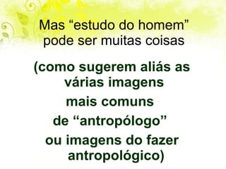 Mas “estudo do homem” pode ser muitas coisas (como sugerem aliás as várias imagens  mais comuns  de “antropólogo”  ou imagens do fazer antropológico) 