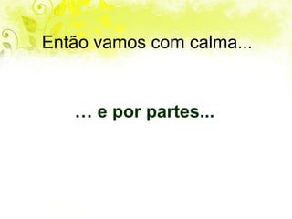 Então vamos com calma... …  e por partes... 