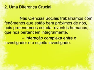 2. Uma Diferença Crucial Nas Ciências Sociais trabalhamos com fenômenos que estão bem próximos de nós, pois pretendemos estudar eventos humanos, que nos pertencem integralmente.     –  Interação complexa entre o investigador e o sujeito investigado. 