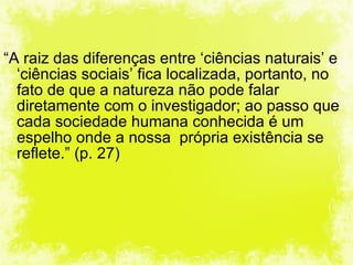 “ A raiz das diferenças entre ‘ciências naturais’ e ‘ciências sociais’ fica localizada, portanto, no fato de que a natureza não pode falar diretamente com o investigador; ao passo que cada sociedade humana conhecida é um espelho onde a nossa  própria existência se reflete.” (p. 27) 