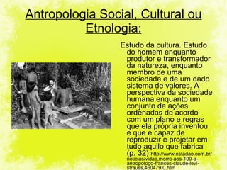 Estudo da cultura. Estudo do homem enquanto produtor e transformador da natureza, enquanto membro de uma sociedade e de um dado sistema de valores. A perspectiva da sociedade humana enquanto um conjunto de ações ordenadas de acordo com um plano e regras que ela própria inventou e que é capaz de reproduzir e projetar em tudo aquilo que fabrica (p. 32)  http://www.estadao.com.br/noticias/vidae,morre-aos-100-o-antropologo-frances-claude-levi-strauss,460479,0.htm Antropologia Social, Cultural ou Etnologia: 