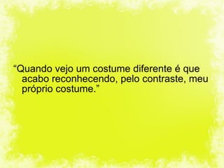 “ Quando vejo um costume diferente é que acabo reconhecendo, pelo contraste, meu próprio costume.” 