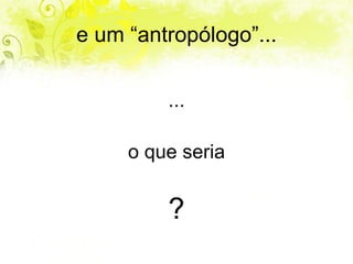 e um “antropólogo”... ... o que seria ? 