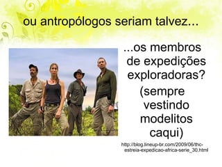 ou antropólogos seriam talvez ... ...os membros de expedições exploradoras? (sempre vestindo modelitos caqui) http://blog.lineup-br.com/2009/06/thc-estreia-expedicao-africa-serie_30.html 