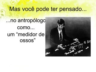 Mas você pode ter pensado... ...no antropólogo  como... um “medidor de ossos” 