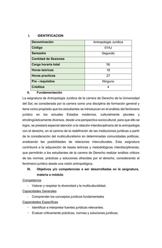 I. IDENTIFICACION
Denominación Antropología Jurídica
Código 01AJ
Semestre Segundo
Cantidad de Sesiones
Carga horaria total 56
Horas teóricas 18
Horas practicas 27
Pre - requisitos Ninguno
Créditos 4
II. Fundamentación
La asignatura de Antropología Jurídica de la carrera de Derecho de la Universidad
del Sol, es considerada por la carrera como una disciplina de formación general y
tiene como propósito que los estudiantes se introduzcan en el análisis del fenómeno
jurídico en los actuales Estados modernos, culturalmente plurales y
etnolingüísticamente diversos, desde una perspectiva sociocultural, para que ello se
logre, se prestará especial atención a la relación interdisciplinaria de la antropología
con el derecho, en el camino de la redefinición de las instituciones jurídicas a partir
de la consideración del multiculturalismo en determinadas comunidades políticas,
analizando las posibilidades de relaciones interculturales. Esta asignatura
contribuirá a la adquisición de bases teóricas y metodológicas interdisciplinarias,
que permitirán a los estudiantes de la carrera de Derecho realizar análisis críticos
de las normas, prácticas y soluciones ofrecidas por el derecho, considerando al
fenómeno jurídico desde una visión antropológica.
III. Objetivos y/o competencias a ser desarrolladas en la asignatura,
materia o módulo
Competencia
- Valorar y respetar la diversidad y la multiculturalidad.
Capacidades Generales
- Comprender los conceptos jurídicos fundamentales
Capacidades Específicas
− Identificar e interpretar fuentes jurídicas relevantes.
− Evaluar críticamente prácticas, normas y soluciones jurídicas.
 