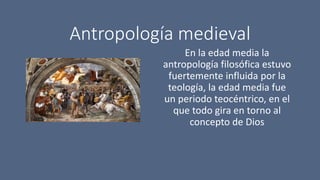 Antropología medieval
En la edad media la
antropología filosófica estuvo
fuertemente influida por la
teología, la edad media fue
un periodo teocéntrico, en el
que todo gira en torno al
concepto de Dios
 