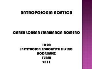 ANTROPOLOGIA NOETICA CAREN LORENA SALAMANCA ROMERO 10-02 INSTITUCION EDUCATIVA SILVINO RODRIGUEZ TUNJA 2011 