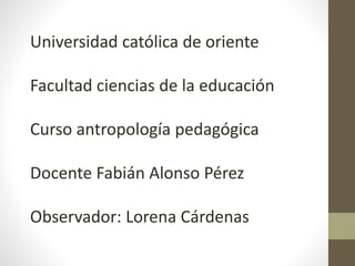 Universidad católica de oriente
Facultad ciencias de la educación
Curso antropología pedagógica
Docente Fabián Alonso Pérez
Observador: Lorena Cárdenas
 
