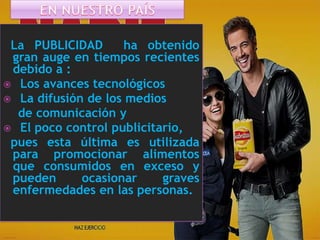 La PUBLICIDAD
ha obtenido
gran auge en tiempos recientes
debido a :
 Los avances tecnológicos
 La difusión de los medios
de comunicación y
 El poco control publicitario,
pues esta última es utilizada
para promocionar alimentos
que consumidos en exceso y
pueden
ocasionar
graves
enfermedades en las personas.

 