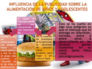 A
veces
el
mensaje puede
ser
mal
interpretado o
mal intenciona
do.
Muchas veces
las
publicidades
son dirigidas
hacia
un
cierto público
y hoy en día
el grupo más
extenso
y
"atacado" es
el de niños y
adolescentes.

Por la creación
de prototipos
se ha generado
la
necesidad
de
consumir
cierto
producto, para
llegar a ser
como el ideal.

Esto se ha vuelto en
algo muy peligroso ya
que el mensaje que se
entrega en televisión,
revistas,
entre
y
entre
otros
a
desarrollando en los
jóvenes
graves
trastornos
en
su
salud, tanto física
como
psicológicamente.

 