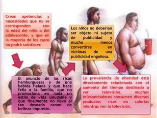 Crean apetencias y
necesidades que no se
corresponden
con
la edad del niño o del
adolescente, y que en
la mayoría de los casos
no podrá satisfacer.

Los niños no deberían
ser objeto ni sujeto
de
publicidad
y
mucho
menos
convertirse
en
víctimas
de
una
publicidad engañosa.

El anuncio de las ricas
hamburguesas y de una
bebida helada y que hace
feliz a la familia, que no
promociona en nada un
estilo de vida saludable y
que finalmente no lleva al
tan deseado canon de
belleza impuesto.

La prevalencia de obesidad está
directamente relacionada con el
aumento del tiempo destinado a
ver
televisión.
muchos
telespectadores consumen diversos
productos
ricos
en
calorías
mientras ven la televisión.

 