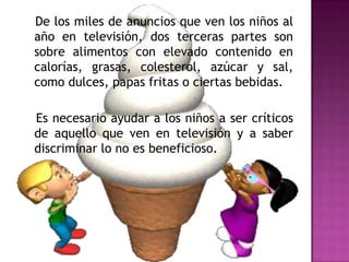 De los miles de anuncios que ven los niños al
año en televisión, dos terceras partes son
sobre alimentos con elevado contenido en
calorías, grasas, colesterol, azúcar y sal,
como dulces, papas fritas o ciertas bebidas.
Es necesario ayudar a los niños a ser críticos
de aquello que ven en televisión y a saber
discriminar lo no es beneficioso.

 