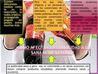 

Existen
diferentes
medios como
lo
es
la
televisión, la
radio,tríptics,
propaganda
pegada
en
postes entre
muchos más.

Pero
los
que
más
impacta a las personas
son los comerciales de
televisión,
en
este
medio podemos observar
y escuchar comerciales
sobre
muchas
cosas
PERO LO QUE MAS
LLAMA LA ATENCION ES
LA COMIDA.

Presentan
productos
totalmente
industrializados,
con
altos contenidos de
grasas,
altos
contenidos
de
colorantes artificiales
entre muchas cosas
más que no benefician
en lo absoluto a
nuestro bienestar.

La publicidad poco a poco nos va controlaldo y en pocas ocaciones nos
hacen comprar productos saludables; alterando muestra salud y
economia

 