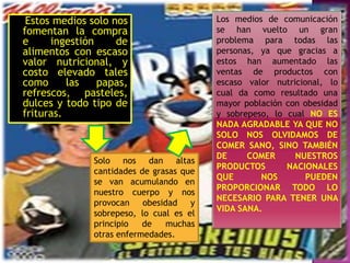 Estos medios solo nos
fomentan la compra
e
ingestión
de
alimentos con escaso
valor nutricional, y
costo elevado tales
como
las
papas,
refrescos, pasteles,
dulces y todo tipo de
frituras.

Solo nos dan altas
cantidades de grasas que
se van acumulando en
nuestro cuerpo y nos
provocan
obesidad
y
sobrepeso, lo cual es el
principio
de
muchas
otras enfermedades.

Los medios de comunicación
se han vuelto un gran
problema para todas las
personas, ya que gracias a
estos han aumentado las
ventas de productos con
escaso valor nutricional, lo
cual da como resultado una
mayor población con obesidad
y sobrepeso, lo cual NO ES
NADA AGRADABLE YA QUE NO
SOLO NOS OLVIDAMOS DE
COMER SANO, SINO TAMBIÉN
DE
COMER
NUESTROS
PRODUCTOS
NACIONALES
QUE
NOS
PUEDEN
PROPORCIONAR TODO LO
NECESARIO PARA TENER UNA
VIDA SANA.

 
