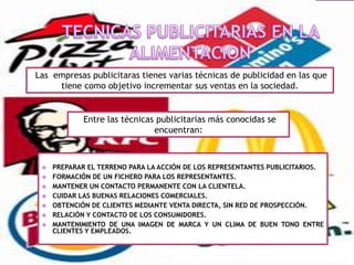 Las empresas publicitaras tienes varias técnicas de publicidad en las que
tiene como objetivo incrementar sus ventas en la sociedad.

Entre las técnicas publicitarias más conocidas se
encuentran:









PREPARAR EL TERRENO PARA LA ACCIÓN DE LOS REPRESENTANTES PUBLICITARIOS.
FORMACIÓN DE UN FICHERO PARA LOS REPRESENTANTES.
MANTENER UN CONTACTO PERMANENTE CON LA CLIENTELA.
CUIDAR LAS BUENAS RELACIONES COMERCIALES.
OBTENCIÓN DE CLIENTES MEDIANTE VENTA DIRECTA, SIN RED DE PROSPECCIÓN.
RELACIÓN Y CONTACTO DE LOS CONSUMIDORES.
MANTENIMIENTO DE UNA IMAGEN DE MARCA Y UN CLIMA DE BUEN TONO ENTRE
CLIENTES Y EMPLEADOS.

 