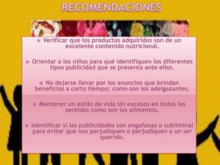 



Verificar que los productos adquiridos son de un
excelente contenido nutricional.

Orientar a los niños para qué identifiquen los diferentes
tipos publicidad que se presenta ante ellos.
No dejarse llevar por los anuncios que brindan
beneficios a corto tiempo; como son los adelgazantes.






Mantener un estilo de vida sin excesos en todos los
sentidos como son los alimentos.

Identificar si las publicidades son engañosas o subliminal
para evitar que nos perjudiquen o perjudiquen a un ser
querido.

 