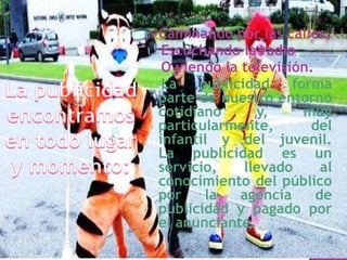  Caminando

por las calles,
Escuchando la radio,
O viendo la televisión.
La
publicidad
forma
parte de nuestro entorno
cotidiano
y,
muy
particularmente,
del
infantil y del juvenil.
La publicidad es un
servicio,
llevado
al
conocimiento del público
por
la
agencia
de
publicidad y pagado por
el anunciante.

 