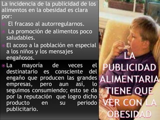 La incidencia de la publicidad de los
alimentos en la obesidad es clara
por:
 El fracaso al autorregularnos.
 La promoción de alimentos poco
saludables.
 El acoso a la población en especial
a los niños y los mensajes
engañosos.
 La
mayoría
de
veces
el
destinatario es consciente del
engaño que producen las grandes
empresas, pero aun así, lo
seguimos consumiendo; esto se da
por la reputación que logro dicho
producto
en
su
periodo
publicitario.

 
