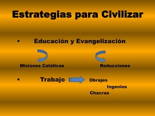  Educación y Evangelización
Misiones Católicas Reducciones
 Trabajo Obrajes
Ingenios
Chacras
Estrategias para Civilizar
 