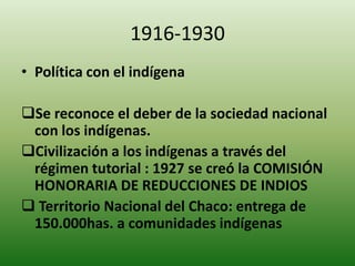 1916-1930
• Política con el indígena
Se reconoce el deber de la sociedad nacional
con los indígenas.
Civilización a los indígenas a través del
régimen tutorial : 1927 se creó la COMISIÓN
HONORARIA DE REDUCCIONES DE INDIOS
 Territorio Nacional del Chaco: entrega de
150.000has. a comunidades indígenas
 
