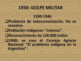 1930: GOLPE MILITAR
1930-1946
Problema de indocumentación. No se
resuelve.
Población indígenas: “colonos”.
Reconocimiento de 130.000 indios
1940: se crea el Consejo Agrario
Nacional: “El problema indígena en la
Argentina”.
 