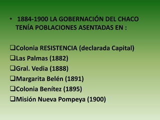 • 1884-1900 LA GOBERNACIÓN DEL CHACO
TENÍA POBLACIONES ASENTADAS EN :
Colonia RESISTENCIA (declarada Capital)
Las Palmas (1882)
Gral. Vedia (1888)
Margarita Belén (1891)
Colonia Benítez (1895)
Misión Nueva Pompeya (1900)
 