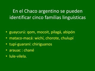 En el Chaco argentino se pueden
identificar cinco familias linguísticas
• guaycurú: qom, mocoit, pilagá, abipón
• mataco-macá: wichí, chorote, chulupí
• tupí-guaraní: chiriguanos
• arauac : chané
• lule-vilela.
 