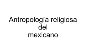 Antropología religiosa
del
mexicano
 