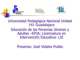 Universidad Pedagógica Nacional Unidad
141 Guadalajara
Educación de las Personas Jóvenes y
Adultas –EPJA; Licenciatura en
Intervención Educativa- LIE
Presenta: José Vidales Pulido

 