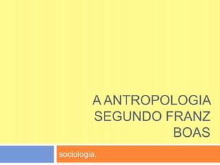 A ANTROPOLOGIA
SEGUNDO FRANZ
BOAS
sociologia.
 